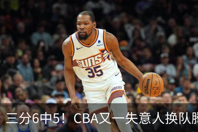 三分6中5！CBA又一失意人换队腾飞 当初未被用好？