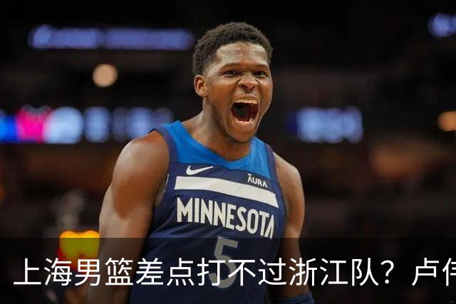 上海男篮差点打不过浙江队？卢伟毫不遮掩说出原因，原来如此