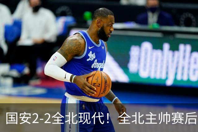 国安2-2全北现代！全北主帅赛后复盘：从工体拿1分，我觉得可以！