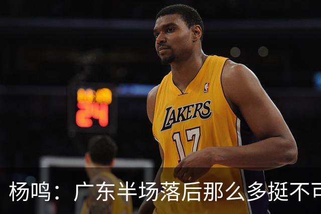 杨鸣：广东半场落后那么多挺不可思议 相信广东球迷也挺震撼