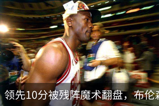 领先10分被残阵魔术翻盘，布伦森末节再失手尼克斯0胜3负